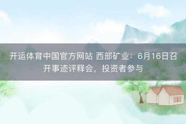 开运体育中国官方网站 西部矿业：6月16日召开事迹评释会，投资者参与
