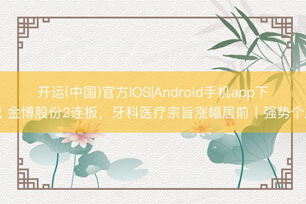 开运(中国)官方IOS|Android手机app下载 金博股份2连板，牙科医疗宗旨涨幅居前丨强势个股