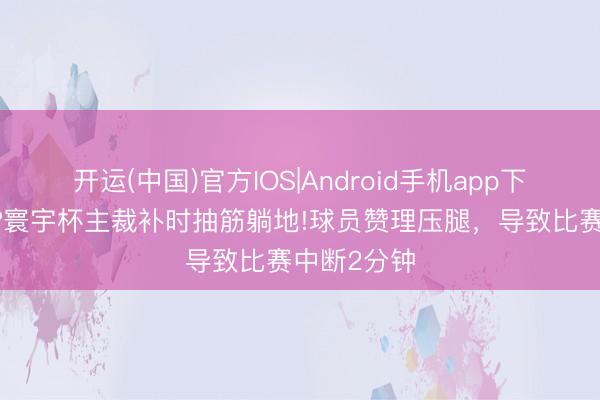 开运(中国)官方IOS|Android手机app下载 活久见?寰宇杯主裁补时抽筋躺地!球员赞理压腿，导致比赛中断2分钟