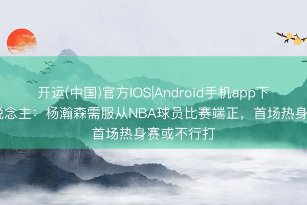 开运(中国)官方IOS|Android手机app下载 媒体东说念主：杨瀚森需服从NBA球员比赛端正，首场热身赛或不行打